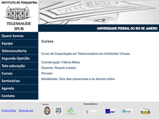 INSTITUTO DE PSIQUIATRIA
Cursos
Curso de Capacitação em Teleconsultoria em Ambientes Virtuais
Coordenação: Fátima Melca
Docente: Ricardo Caiado
Período:
Modalidade: Dois dias presenciais e os demais online
Quem Somos
Teleconsultoria
Equipe
Tele-educação
Contato
Agenda
Segunda Opinião
Seminários
Cursos
Privacy Policy | Termo de uso
Apoio: Financiadores:
 