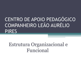 CENTRO DE APOIO PEDAGÓGICO
COMPANHEIRO LEÃO AURÉLIO
PIRES

 Estrutura Organizacional e
         Funcional
 
