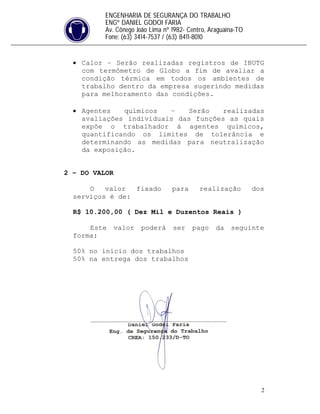 2
ENGENHARIA DE SEGURANÇA DO TRABALHO
ENGº DANIEL GODOI FARIA
Av. Cônego João Lima nº 1982- Centro, Araguaína-TO
Fone: (63) 3414-7537 / (63) 8411-8010
 Calor – Serão realizadas registros de IBUTG
com termômetro de Globo a fim de avaliar a
condição térmica em todos os ambientes de
trabalho dentro da empresa sugerindo medidas
para melhoramento das condições.
 Agentes químicos – Serão realizadas
avaliações individuais das funções as quais
expõe o trabalhador á agentes químicos,
quantificando os limites de tolerância e
determinando as medidas para neutralização
da exposição.
2 – DO VALOR
O valor fixado para realização dos
serviços é de:
R$ 10.200,00 ( Dez Mil e Duzentos Reais )
Este valor poderá ser pago da seguinte
forma:
50% no início dos trabalhos
50% na entrega dos trabalhos
 