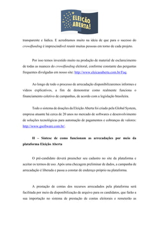 transparente e lúdica. E acreditamos muito na ideia de que para o sucesso do
crowdfunding é imprescindível reunir muitas pessoas em torno de cada projeto.
Por isso temos investido muito na produção de material de esclarecimento
de todas as nuances do crowdfunding eleitoral, conforme constante das perguntas
frequentes divulgadas em nosso site: http://www.eleicaoaberta.com.br/Faq.
Ao longo de todo o processo de arrecadação disponibilizaremos informes e
vídeos explicativos, a fim de demonstrar como realmente funciona o
financiamento coletivo de campanhas, de acordo com a legislação brasileira.
Todo o sistema de doações da Eleição Aberta foi criado pela Global System,
empresa atuante há cerca de 20 anos no mercado de softwares e desenvolvimento
de soluções tecnológicas para automação de pagamentos e cobranças de valores:
http://www.gsoftware.com.br/.
II – Síntese de como funcionam as arrecadações por meio da
plataforma Eleição Aberta
O pré-candidato deverá preencher seu cadastro no site da plataforma e
aceitar os termos de uso. Após uma checagem preliminar de dados, a campanha de
arrecadação é liberada e passa a constar de endereço próprio na plataforma.
A prestação de contas dos recursos arrecadados pela plataforma será
facilitada por meio da disponibilização de arquivo para os candidatos, que farão a
sua importação no sistema de prestação de contas eleitorais e remeterão as
 