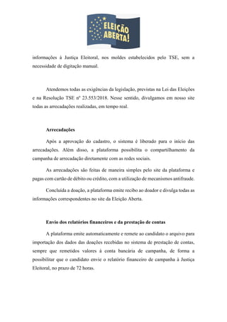 informações à Justiça Eleitoral, nos moldes estabelecidos pelo TSE, sem a
necessidade de digitação manual.
Atendemos todas as exigências da legislação, previstas na Lei das Eleições
e na Resolução TSE nº 23.553/2018. Nesse sentido, divulgamos em nosso site
todas as arrecadações realizadas, em tempo real.
Arrecadações
Após a aprovação do cadastro, o sistema é liberado para o início das
arrecadações. Além disso, a plataforma possibilita o compartilhamento da
campanha de arrecadação diretamente com as redes sociais.
As arrecadações são feitas de maneira simples pelo site da plataforma e
pagas com cartão de débito ou crédito, com a utilização de mecanismos antifraude.
Concluída a doação, a plataforma emite recibo ao doador e divulga todas as
informações correspondentes no site da Eleição Aberta.
Envio dos relatórios financeiros e da prestação de contas
A plataforma emite automaticamente e remete ao candidato o arquivo para
importação dos dados das doações recebidas no sistema de prestação de contas,
sempre que remetidos valores à conta bancária de campanha, de forma a
possibilitar que o candidato envie o relatório financeiro de campanha à Justiça
Eleitoral, no prazo de 72 horas.
 