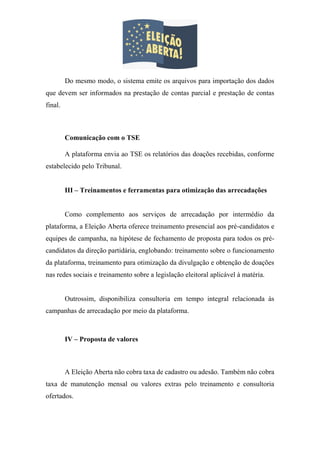 Do mesmo modo, o sistema emite os arquivos para importação dos dados
que devem ser informados na prestação de contas parcial e prestação de contas
final.
Comunicação com o TSE
A plataforma envia ao TSE os relatórios das doações recebidas, conforme
estabelecido pelo Tribunal.
III – Treinamentos e ferramentas para otimização das arrecadações
Como complemento aos serviços de arrecadação por intermédio da
plataforma, a Eleição Aberta oferece treinamento presencial aos pré-candidatos e
equipes de campanha, na hipótese de fechamento de proposta para todos os pré-
candidatos da direção partidária, englobando: treinamento sobre o funcionamento
da plataforma, treinamento para otimização da divulgação e obtenção de doações
nas redes sociais e treinamento sobre a legislação eleitoral aplicável à matéria.
Outrossim, disponibiliza consultoria em tempo integral relacionada às
campanhas de arrecadação por meio da plataforma.
IV – Proposta de valores
A Eleição Aberta não cobra taxa de cadastro ou adesão. Também não cobra
taxa de manutenção mensal ou valores extras pelo treinamento e consultoria
ofertados.
 