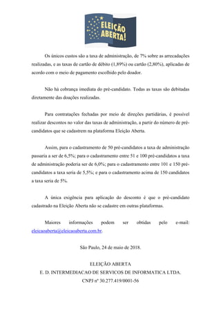 Os únicos custos são a taxa de administração, de 7% sobre as arrecadações
realizadas, e as taxas de cartão de débito (1,89%) ou cartão (2,80%), aplicadas de
acordo com o meio de pagamento escolhido pelo doador.
Não há cobrança imediata do pré-candidato. Todas as taxas são debitadas
diretamente das doações realizadas.
Para contratações fechadas por meio de direções partidárias, é possível
realizar descontos no valor das taxas de administração, a partir do número de pré-
candidatos que se cadastrem na plataforma Eleição Aberta.
Assim, para o cadastramento de 50 pré-candidatos a taxa de administração
passaria a ser de 6,5%; para o cadastramento entre 51 e 100 pré-candidatos a taxa
de administração poderia ser de 6,0%; para o cadastramento entre 101 e 150 pré-
candidatos a taxa seria de 5,5%; e para o cadastramento acima de 150 candidatos
a taxa seria de 5%.
A única exigência para aplicação do desconto é que o pré-candidato
cadastrado na Eleição Aberta não se cadastre em outras plataformas.
Maiores informações podem ser obtidas pelo e-mail:
eleicaoaberta@eleicaoaberta.com.br.
São Paulo, 24 de maio de 2018.
ELEIÇÃO ABERTA
E. D. INTERMEDIACAO DE SERVICOS DE INFORMATICA LTDA.
CNPJ nº 30.277.419/0001-56
 