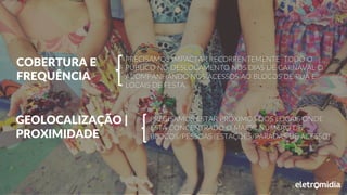 COBERTURA E
FREQUÊNCIA
PRECISAMOS IMPACTAR RECORRENTEMENTE TODO O
PÚBLICO NO DESLOCAMENTO NOS DIAS DE CARNAVAL O
ACOMPANHANDO NOS ACESSOS AO BLOCOS DE RUA E
LOCAIS DE FESTA.
GEOLOCALIZAÇÃO |
PROXIMIDADE
PRECISAMOS ESTAR PRÓXIMOS DOS LOCAIS ONDE
ESTÁ CONCENTRADO O MAIOR NÚMERO DE
BLOCOS/PESSOAS (ESTAÇÕES/PARADAS DE ACESSO)
 