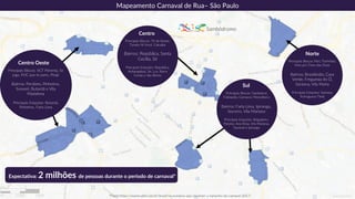 Mapeamento Carnaval de Rua– São Paulo
Norte
Principais Blocos: Peri, TioHelião,
Vem pro Trem das Onze
Bairros: Brasilândia, Casa
Verde, Freguesia do Ó,
Santana, Vila Maria
Principais Estações: Santana,
Portuguesa Tietê
Centro
Principais Blocos: Tô de Bowie,
Tarado Ni Você, Catuaba
Bairros: República, Santa
Cecília, Sé
Principais Estações: República,
Anhangabaú, Sé, Luz, Barra
Funda e São Bento
Expectativa: 2 milhões de pessoas durante o período de carnaval*
*Fonte:https://exame.abril.com.br/brasil/os-numeros-que-mostram-o-tamanho-do-carnaval-2017/
Sambódromo
Centro Oeste
Principais Blocos: SGT Pimenta, Se
joga, PUC que te pariu, Pirajá
Bairros: Perdizes, Pinheiros,
Sumaré, Butantã e Vila
Madalena
Principais Estações: Butantã,
Pinheiros, Faria Lima
Sul
Principais Blocos: Gambiarra,
Foliópolis, Carnacol, Monobloco
Bairros: Faria Lima, Ipiranga,,
Socorro, Vila Mariana
Principais Estações: Brigadeiro,
Paraíso, Ana Rosa, Vila Mariana,
Sacomã e Ipiranga
 