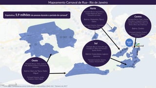 Norte
Principais Blocos: Soul Carioca,
Cordão Alegria da Tijuca e
Timoneiros da Viola.
Bairros: Madureira, Tijuca,
Olaria
.
Principais Estações: Madureira,
Olaria, Saens Peña.
Mapeamento Carnaval de Rua– Rio de Janeiro
Sul
Principais Blocos: Chora Me Liga,
Empolga à 9, Bloco da Favorita e
Spanta Neném.
Bairros: Copacabana, Lagoa e
Ipanema.
Principais Estações: Siqueira
Campo, General Osório,
Centro
Principais Blocos: Fogo e Paixão,
Monobloco, Sargento Pimenta,
Cordão do Bola Preta, Bloco da
Preta e Bloco das Poderosas.
Bairro: Centro
Principais Estações: Central,
Uruguaiana, Carioca e
Cinelândia.
Expetativa: 5,9 milhões de pessoas durante o período de carnaval*
Oeste
Principais Blocos: Tamo Junto In
Folia, Banda da Barra e Carrossel de
Emoções.
Bairros: Barra da Tijuca, Padre
Miguel
Principais Estações: Jardim
Oceânico, Padre Miguel.
*Fonte: http://www.incena.com.br/index.php?p=paginas&tipo=2&id=162 *Número de 2017
Sapucaí
Região
VLT
 