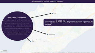 Pirajá e Acesso Norte: São estações de entrada,
responsáveis por levar os foliões das extremidades e
pontos importantes da cidade para o Carnaval.
Lapa: É a principal estação que liga o metrô ao Carnaval, é
a mais próxima do Circuito Campo Grande.
Principais Blocos: Circuito Osmar, Dodô e Pelourinho
Campo Grande e Barra Ondina
* Fonte: http://g1.globo.com/bahia/carnaval/2017/noticia/2017/02/com-publico-de-1-milhao-de-pessoas-furdunco-marca-pre-carnaval-na-ba.html
Expectativa:: 1 Milhão de pessoas durante o período de
carnaval*
Mapeamento Carnaval de Rua– Salvador
Pirajá
Acesso Norte
Lapa
 