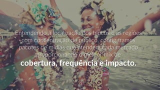 Entendendo a localização dos blocos e as regiões
com concentração de publico, configuramos
pacotes de mídias que atendem cada mercado
proporcionando o melhor mix de
cobertura, frequência e impacto.
 
