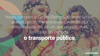 Neste contexto o Grupo Eletromídia pode ser um
grande parceiro, oferecendo canais de alta
relevância dentro de um dos serviços mais
utilizados no período,
o transporte público.
 