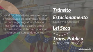 Devido ao trânsito intenso, somado
a necessidade de locomoção rápida
e com segurança dos foliões, o
transporte público ganha ainda
mais usuários e se torna o principal
meio de transporte do evento.
Trânsito
baixa oferta e alto custo
Estacionamento
Lei Seca
Trans. Público
A melhor opção!
 