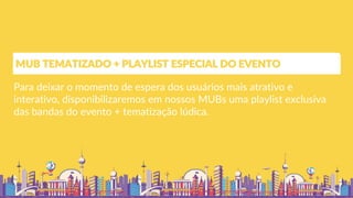 Para deixar o momento de espera dos usuários mais atrativo e
interativo, disponibilizaremos em nossos MUBs uma playlist exclusiva
das bandas do evento + tematização lúdica.
MUB TEMATIZADO + PLAYLIST ESPECIAL DO EVENTO
 