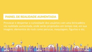 Provocar e despertar a curiosidade dos usuários com uma brincadeira
via realidade aumentada, onde serão projetados em tempo real, em sua
imagem, elementos do rock como perucas, maquiagem, figurino e etc.
PAINEL DE REALIDADE AUMENTADA
 