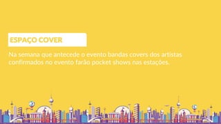 Na semana que antecede o evento bandas covers dos artistas
confirmados no evento farão pocket shows nas estações.
ESPAÇO COVER
 