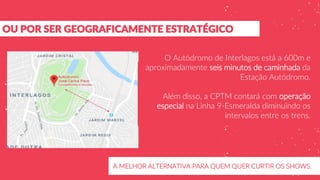 OU POR SER GEOGRAFICAMENTE ESTRATÉGICO
A MELHOR ALTERNATIVA PARA QUEM QUER CURTIR OS SHOWS.
O Autódromo de Interlagos está a 600m e
aproximadamente seis minutos de caminhada da
Estação Autódromo.
Além disso, a CPTM contará com operação
especial na Linha 9-Esmeralda diminuindo os
intervalos entre os trens.
 