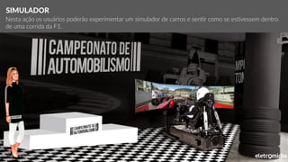 *Local e objetos meramente ilustrativos
SIMULADOR
Nesta ação os usuários poderão experimentar um simulador de carros e sentir como se estivessem dentro
de uma corrida da F1.
 