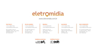 EMPRESA AUDITADA EMPRESA FILIADA
www.eletromidia.com.br
SÃO PAULO
+55 11 3065 7522
comercial@eletromidia.com.br
Rua Leopoldo Couto de
Magalhães Júnior, 758 7º Andar
Itaim Bibi, São Paulo – SP
CEP 04542-000
RIO DE JANEIRO
+55 21 3553 8393
comercial@eletromidia.com.br
Av. Almirante Barroso, 2
9º andar – Centro
Rio de Janeiro – RJ
CEP 20031-002
SALVADOR
+55 71 3432 7765
comercial@eletromidia.com.br
Praça do Tororó, 280
Largo do Campo da Pólvora
Salvador – BA
CEP 40050-067
BRASÍLIA
+55 61 8130 0194
comercial@eletromidia.com.br
Edifício JK, Sala 111
SCS, Quadra 1, Bloco D
Brasília - DF
CEP 70306-900
BELO HORIZONTE
+55 31 3293 9003
comercial@eletromidia.com.br
Av. Cristovão Colombo, 550
7º andar, sala 702 – Savassi
Belo Horizonte - DF
CEP 70306-900
 