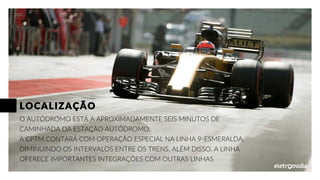 O AUTÓDROMO ESTÁ A APROXIMADAMENTE SEIS MINUTOS DE
CAMINHADA DA ESTAÇÃO AUTÓDROMO.
A CPTM CONTARÁ COM OPERAÇÃO ESPECIAL NA LINHA 9-ESMERALDA,
DIMINUINDO OS INTERVALOS ENTRE OS TRENS. ALÉM DISSO, A LINHA
OFERECE IMPORTANTES INTEGRAÇÕES COM OUTRAS LINHAS
LOCALIZAÇÃO
 