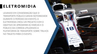 ELE TRO MID IA
LEVANDO EM CONSIDERAÇÃO QUE O
TRANSPORTE PÚBLICO GANHA NOTORIEDADE
DURANTE O PERÍODO DO EVENTO, A
ELETROMIDIA CRIOU UM PROJETO COM O
OBJETIVO DE APROXIMAR AS MARCAS E O
PÚBLICO DA CORRIDA UTILIZANDO A
PLATAFORMA DE TRANSPORTE SOBRE TRILHOS
NO TRAJETO PARA O EVENTO.
 