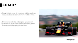 CO MO ?
Nos principais meios de transporte público que levam
os expectadores para o Autódromo (metrô e trem);
Presença nas estações estratégicas que possuem
grande fluxo de usuários, integrações com as demais
linhas e que concentram o público alvo;
 