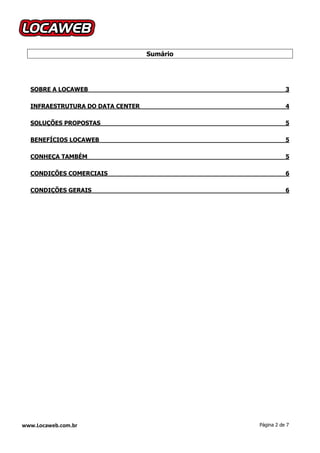 Sumário




  SOBRE A LOCAWEB                                      3

  INFRAESTRUTURA DO DATA CENTER                        4

  SOLUÇÕES PROPOSTAS                                   5

  BENEFÍCIOS LOCAWEB                                   5

  CONHEÇA TAMBÉM                                       5

  CONDIÇÕES COMERCIAIS                                 6

  CONDIÇÕES GERAIS                                     6




www.Locaweb.com.br                          Página 2 de 7
 