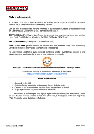 Sobre a Locaweb
  A Locaweb é líder em Hosting no Brasil e na América Latina, segundo o relatório IDC LA IT
  Services 2010, categoria Infrastructure Hosting Services.

  Com 14 anos de experiência e parceria com mais de 16 mil desenvolvedores, oferecemos soluções
  em Software (SaaS), Plataforma (PaaS) e Infraestrutura (IaaS):

  SOFTWARE (SaaS): Soluções de software como serviço para empresas, contando com serviços
  como Email, Email Marketing, WebStore, WebChat, WebDesk e PABX Virtual;

  PLATAFORMA (PaaS): Serviço de Hospedagem de Sites;

  INFRAESTRUTURA (IaaS): Ofertas de infraestrutura sob demanda como Cloud Computing,
  Servidores Dedicados e serviço de gerenciamento pela Locaweb.

  Na Locaweb nós acreditamos que a inovação tecnológica aliada à qualidade de serviços e uma
  equipe altamente qualificada são as chaves para o sucesso no mercado.




         Eleita pela INFO Exame 2010 como uma das Maiores Empresas de Tecnologia do País.

                    Saiba mais e conheça os prêmios que a Locaweb já conquistou:
                          http://www.locaweb.com.br/sobre-locaweb/premios

                                       Nosso Atendimento

         Suporte 24 x 7 x 365
         Equipe própria e capacitada, dedicada aos clientes de Data Center
         Cliente contata “quem resolve”: contato direto com equipe operacional
         Projetos personalizados para atender suas demandas

     O atendimento é realizado por uma equipe especialmente treinada para assessorar o cliente
  em suas dúvidas. Além de telefone, e-mail, chat e helpdesk, o cliente pode contar com a ajuda de
  FAQs (Frequently Asked Questions) e Tutoriais.




www.Locaweb.com.br                                                                    Página 3 de 7
 
