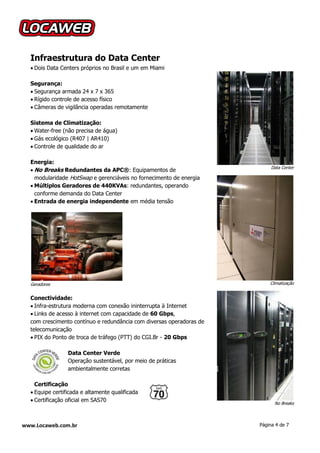 Infraestrutura do Data Center
   Dois Data Centers próprios no Brasil e um em Miami

  Segurança:
   Segurança armada 24 x 7 x 365
   Rígido controle de acesso físico
   Câmeras de vigilância operadas remotamente

  Sistema de Climatização:
   Water-free (não precisa de água)
   Gás ecológico (R407 | AR410)
   Controle de qualidade do ar

  Energia:
                                                                           Data Center
   No Breaks Redundantes da APC®: Equipamentos de
    modularidade HotSwap e gerenciáveis no fornecimento de energia
   Múltiplos Geradores de 440KVAs: redundantes, operando
    conforme demanda do Data Center
   Entrada de energia independente em média tensão




  Geradores                                                               Climatização


  Conectividade:
   Infra-estrutura moderna com conexão ininterrupta à Internet
   Links de acesso à internet com capacidade de 60 Gbps,
  com crescimento contínuo e redundância com diversas operadoras de
  telecomunicação
   PIX do Ponto de troca de tráfego (PTT) do CGI.Br - 20 Gbps

                 Data Center Verde
                 Operação sustentável, por meio de práticas
                 ambientalmente corretas

    Certificação
   Equipe certificada e altamente qualificada
   Certificação oficial em SAS70
                                                                            No Breaks



www.Locaweb.com.br                                                    Página 4 de 7
 