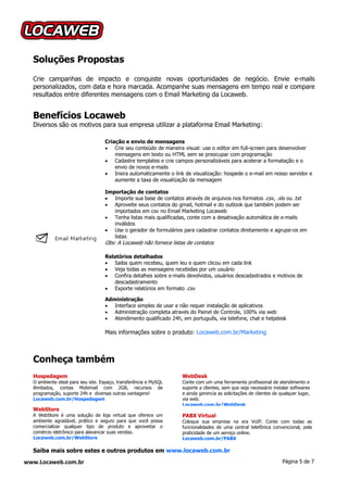 Soluções Propostas
  Crie campanhas de impacto e conquiste novas oportunidades de negócio. Envie e-mails
  personalizados, com data e hora marcada. Acompanhe suas mensagens em tempo real e compare
  resultados entre diferentes mensagens com o Email Marketing da Locaweb.


  Benefícios Locaweb
  Diversos são os motivos para sua empresa utilizar a plataforma Email Marketing:

                                   Criação e envio de mensagens
                                    Crie seu conteúdo de maneira visual: use o editor em full-screen para desenvolver
                                       mensagens em texto ou HTML sem se preocupar com programação
                                    Cadastre templates e crie campos personalizáveis para acelerar a formatação e o
                                       envio de novos e-mails
                                    Insira automaticamente o link de visualização: hospede o e-mail em nosso servidor e
                                       aumente a taxa de visualização da mensagem

                                   Importação de contatos
                                    Importe sua base de contatos através de arquivos nos formatos .csv, .xls ou .txt
                                    Aproveite seus contatos do gmail, hotmail e do outlook que também podem ser
                                      importados em csv no Email Marketing Locaweb
                                    Tenha listas mais qualificadas, conte com a desativação automática de e-mails
                                      inválidos
                                    Use o gerador de formulários para cadastrar contatos diretamente e agrupe-os em
                                      listas
                                   Obs: A Locaweb não fornece listas de contatos

                                   Relatórios detalhados
                                    Saiba quem recebeu, quem leu e quem clicou em cada link
                                    Veja todas as mensagens recebidas por um usuário
                                    Confira detalhes sobre e-mails devolvidos, usuários descadastrados e motivos de
                                      descadastramento
                                    Exporte relatórios em formato .csv

                                   Administração
                                    Interface simples de usar e não requer instalação de aplicativos
                                    Administração completa através do Painel de Controle, 100% via web
                                    Atendimento qualificado 24h, em português, via telefone, chat e helpdesk

                                   Mais informações sobre o produto: Locaweb.com.br/Marketing



  Conheça também
  Hospedagem                                                       WebDesk
  O ambiente ideal para seu site. Espaço, transferência e MySQL    Conte com um uma ferramenta profissional de atendimento e
  ilimitados, contas Mobimail com 2GB, recursos de                 suporte a clientes, sem que seja necessário instalar softwares
  programação, suporte 24h e diversas outras vantagens!            e ainda gerencia as solicitações de clientes de qualquer lugar,
  Locaweb.com.br/Hospedagem                                        via web.
                                                                   Locaweb.com.br/WebDesk
  WebStore
  A WebStore é uma solução de loja virtual que oferece um          PABX Virtual
  ambiente agradável, prático e seguro para que você possa         Coloque sua empresa na era VoIP. Conte com todas as
  comercializar qualquer tipo de produto e aproveitar o            funcionalidades de uma central telefônica convencional, pela
  comércio eletrônico para alavancar suas vendas.                  praticidade de um serviço online.
  Locaweb.com.br/WebStore                                          Locaweb.com.br/PABX

  Saiba mais sobre estes e outros produtos em www.locaweb.com.br
www.Locaweb.com.br                                                                                                  Página 5 de 7
 