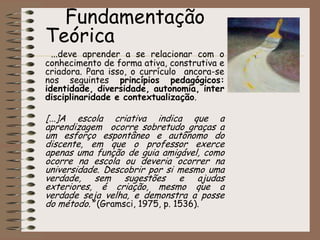 A proposta está para uma experiência de três anos, e em cada série/ano escolar, em suas disciplinas curriculares semestrais serão desenvolvidos projetos em cada duas unidades. Nas disciplinas bimestrais, Matemática e Língua Portuguesa, para cada bimestre também será desenvolvido um projeto.MissãoOferecer ensino de qualidade que garanta o desenvolvimento humanístico do educando, sua formação ética, autonomia intelectual e pensamento crítico, preparando-o para o mundo do trabalho e capacitando-o para gerenciar seu processo de aprendizado.                                     		Fundamentação Teórica ...deve aprender a se relacionar com o conhecimento de forma ativa, construtiva e criadora. Para isso, o currículo  ancora-se nos seguintes princípios pedagógicos: identidade, diversidade, autonomia, interdisciplinaridade e contextualização.[...]A escola criativa indica que a   aprendizagem  ocorre sobretudo graças a um esforço espontâneo e autônomo do discente, em que o professor exerce apenas uma função de guia amigável, como ocorre na escola ou deveria ocorrer na universidade. Descobrir por si mesmo uma verdade, sem sugestões e ajudas exteriores, é criação, mesmo que a  verdade seja velha, e demonstra a posse do método.” (Gramsci, 1975, p. 1536).
