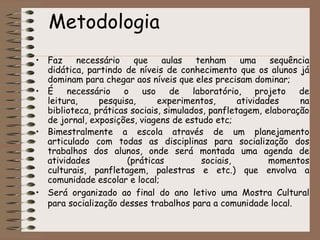 Metodologia Faz necessário que aulas tenham uma sequência didática, partindo de níveis de conhecimento que os alunos já dominam para chegar aos níveis que eles precisam dominar; É necessário o uso de laboratório, projeto de leitura, pesquisa, experimentos, atividades na biblioteca, práticas sociais, simulados, panfletagem, elaboração de jornal, exposições, viagens de estudo etc;Bimestralmente a escola através de um planejamento articulado com todas as disciplinas para socialização dos trabalhos dos alunos, onde será montada uma agenda de atividades (práticas sociais, momentos culturais, panfletagem, palestras e etc.) que envolva a comunidade escolar e local;Será organizado ao final do ano letivo uma Mostra Cultural para socialização desses trabalhos para a comunidade local. 
