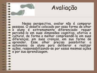 Avaliação  Nessa perspectiva, avaliar não é comparar pessoas. O desafio colocado por essa forma de olhar o aluno é extremamente diferenciado: requer percebê-lo em suas dimensões cognitiva, afetiva e cultural, de forma a melhor compreendê-lo em suas diferenças, em suas crenças, em sua forma de aprender. Esse olhar precisa possibilitar a autonomia do aluno para deliberar e realizar ações, responsabilizando-se por essas mesmas ações e por sua aprendizagem.