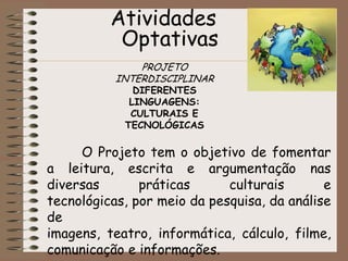 Atividades OptativasPROJETO INTERDISCIPLINARDIFERENTES LINGUAGENS: CULTURAIS E TECNOLÓGICAS 	O Projeto tem o objetivo de fomentar a leitura, escrita e argumentação nas diversas práticas culturais e tecnológicas, por meio da pesquisa, da análise de imagens, teatro, informática, cálculo, filme, comunicação e informações.