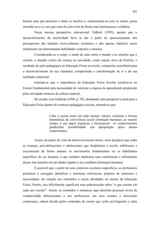 101
básicas para que primeiro o aluno se localize e, relacionando-se com os outros, possa
entender-se a si e aos que com ela convivem de forma mais harmoniosa e solidária.
Nessa mesma perspectiva educacional Tolkmit (1993), aponta que o
desenvolvimento da motricidade deve se dar a partir do questionamento dos
pressupostos das relações sócio-culturais existentes e não apenas objetivar maior
rendimento em determinadas habilidades corporais e motoras
Considerando-se o corpo, o modo de ação sobre o mundo e as relações que o
cercam, a atuação crítica da criança na sociedade, como sujeito ativo da história, o
resultado da ação pedagógica na Educação Física na escola, certamente contribuirá para
o desenvolvimento de sua cidadania, compreensão e transformação de si e da sua
realidade contextual.
Entende-se que a importância da Educação Física Escolar justifica-se no
Ensino Fundamental pela necessidade de valorizar a riqueza do aprendizado propiciado
pelas atividades motoras da cultura corporal.
De acordo com Gallardo (1998, p. 78), abordando uma perspectiva atual para a
Educação Física dentro do contexto pedagógico escolar, entende-se que:
Cabe à escola como um todo ensinar valores, costumes e formas
harmônicas de convivência social (formação humana); ao mesmo
tempo, é seu papel organizar e hierarquizar os conhecimentos
produzidos possibilitando sua apropriação pelos alunos
(capacitação).
Assim, do ponto de vista do desenvolvimento motor, seria desejável que todas
as crianças, pré-adolescentes e adolescentes que freqüentam a escola, refletissem e
executassem de forma madura os movimentos fundamentais ou as habilidades
específicas do ser humano, o que também implicaria uma combinação e refinamento
desses movimentos em atividades ligadas a seu cotidiano (formação humana).
É possível que, a partir de seus contextos escolares específicos, os professores
percebem e consigam identificar e estruturar referenciais próprios de interesses e
necessidades em relação aos conteúdos a serem abordados no ensino da Educação
Física. Porém, isso dificilmente significará uma padronização sobre “o que ensinar em
cada ano escolar”. Assim, os conteúdos e temáticas aqui descritas possuem níveis de
complexidade diferenciados e aos professores, em seus estudos e discussões
contextuais, caberá decidir pelos conteúdos de ensino que serão privilegiados e tidos
 