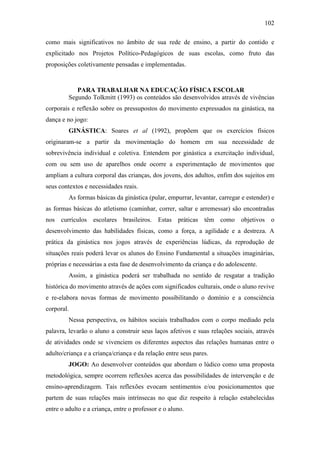 102
como mais significativos no âmbito de sua rede de ensino, a partir do contido e
explicitado nos Projetos Político-Pedagógicos de suas escolas, como fruto das
proposições coletivamente pensadas e implementadas.
PARA TRABALHAR NA EDUCAÇÃO FÍSICA ESCOLAR
Segundo Tolkmitt (1993) os conteúdos são desenvolvidos através de vivências
corporais e reflexão sobre os pressupostos do movimento expressados na ginástica, na
dança e no jogo:
GINÁSTICA: Soares et al (1992), propõem que os exercícios físicos
originaram-se a partir da movimentação do homem em sua necessidade de
sobrevivência individual e coletiva. Entendem por ginástica a exercitação individual,
com ou sem uso de aparelhos onde ocorre a experimentação de movimentos que
ampliam a cultura corporal das crianças, dos jovens, dos adultos, enfim dos sujeitos em
seus contextos e necessidades reais.
As formas básicas da ginástica (pular, empurrar, levantar, carregar e estender) e
as formas básicas do atletismo (caminhar, correr, saltar e arremessar) são encontradas
nos currículos escolares brasileiros. Estas práticas têm como objetivos o
desenvolvimento das habilidades físicas, como a força, a agilidade e a destreza. A
prática da ginástica nos jogos através de experiências lúdicas, da reprodução de
situações reais poderá levar os alunos do Ensino Fundamental a situações imaginárias,
próprias e necessárias a esta fase de desenvolvimento da criança e do adolescente.
Assim, a ginástica poderá ser trabalhada no sentido de resgatar a tradição
histórica do movimento através de ações com significados culturais, onde o aluno revive
e re-elabora novas formas de movimento possibilitando o domínio e a consciência
corporal.
Nessa perspectiva, os hábitos sociais trabalhados com o corpo mediado pela
palavra, levarão o aluno a construir seus laços afetivos e suas relações sociais, através
de atividades onde se vivenciem os diferentes aspectos das relações humanas entre o
adulto/criança e a criança/criança e da relação entre seus pares.
JOGO: Ao desenvolver conteúdos que abordam o lúdico como uma proposta
metodológica, sempre ocorrem reflexões acerca das possibilidades de intervenção e de
ensino-aprendizagem. Tais reflexões evocam sentimentos e/ou posicionamentos que
partem de suas relações mais intrínsecas no que diz respeito à relação estabelecidas
entre o adulto e a criança, entre o professor e o aluno.
 