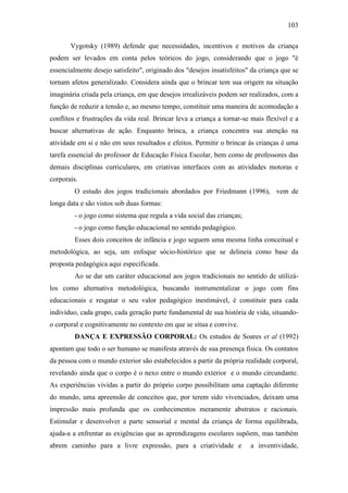 103
Vygotsky (1989) defende que necessidades, incentivos e motivos da criança
podem ser levados em conta pelos teóricos do jogo, considerando que o jogo "é
essencialmente desejo satisfeito", originado dos "desejos insatisfeitos" da criança que se
tornam afetos generalizado. Considera ainda que o brincar tem sua origem na situação
imaginária criada pela criança, em que desejos irrealizáveis podem ser realizados, com a
função de reduzir a tensão e, ao mesmo tempo, constituir uma maneira de acomodação a
conflitos e frustrações da vida real. Brincar leva a criança a tornar-se mais flexível e a
buscar alternativas de ação. Enquanto brinca, a criança concentra sua atenção na
atividade em si e não em seus resultados e efeitos. Permitir o brincar às crianças é uma
tarefa essencial do professor de Educação Física Escolar, bem como de professores das
demais disciplinas curriculares, em criativas interfaces com as atividades motoras e
corporais.
O estudo dos jogos tradicionais abordados por Friedmann (1996), vem de
longa data e são vistos sob duas formas:
- o jogo como sistema que regula a vida social das crianças;
- o jogo como função educacional no sentido pedagógico.
Esses dois conceitos de infância e jogo seguem uma mesma linha conceitual e
metodológica, ao seja, um enfoque sócio-histórico que se delineia como base da
proposta pedagógica aqui especificada.
Ao se dar um caráter educacional aos jogos tradicionais no sentido de utilizá-
los como alternativa metodológica, buscando instrumentalizar o jogo com fins
educacionais e resgatar o seu valor pedagógico inestimável, é constituir para cada
indivíduo, cada grupo, cada geração parte fundamental de sua história de vida, situando-
o corporal e cognitivamente no contexto em que se situa e convive.
DANÇA E EXPRESSÃO CORPORAL: Os estudos de Soares et al (1992)
apontam que todo o ser humano se manifesta através de sua presença física. Os contatos
da pessoa com o mundo exterior são estabelecidos a partir da própria realidade corporal,
revelando ainda que o corpo é o nexo entre o mundo exterior e o mundo circundante.
As experiências vividas a partir do próprio corpo possibilitam uma captação diferente
do mundo, uma apreensão de conceitos que, por terem sido vivenciados, deixam uma
impressão mais profunda que os conhecimentos meramente abstratos e racionais.
Estimular e desenvolver a parte sensorial e mental da criança de forma equilibrada,
ajuda-a a enfrentar as exigências que as aprendizagens escolares supõem, mas também
abrem caminho para a livre expressão, para a criatividade e a inventividade,
 