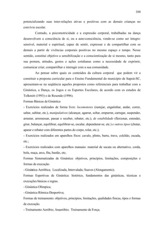 104
potencializando suas inter-relações ativas e positivas com as demais crianças no
convívio escolar.
Contudo, a psicomotricidade e a expressão corporal, trabalhadas na dança
desenvolvem a consciência de si, ou a auto-consciência, vendo-se como ser íntegro:
sensível, material e espiritual, capaz de sentir, expressar e de compartilhar com os
demais a partir de vivências corporais positivas no mesmo espaço e tempo. Nesse
sentido, constitui objetivo a sensibilização e a conscientização de si mesmo, tanto para
sua postura, atitudes, gestos e ações cotidianas como a necessidade de exprimir,
comunicar criar, compartilhar e interagir com a sua comunidade.
Ao pensar sobre quais os conteúdos da cultura corporal que podem vir a
constituir a proposta curricular para o Ensino Fundamental do município de Itapoá-SC,
apresentam-se na seqüência aqueles propostos como referenciais para trabalhar com a
Ginástica, a Dança, os Jogos e os Esportes Escolares, de acordo com os estudos de
Tolkmitt (1993) e de Resende (1996).
Formas Básicas de Ginástica
- Exercícios realizados de forma livre: locomotores (rastejar, engatinhar, andar, correr,
saltar, saltitar, etc.), manipulativos (alcançar, agarrar, soltar, empurrar, carregar, suspender,
arrastar, arremessar, passar e receber, rebater, etc.), de estabilidade (flexionar, estender,
girar, balançar, equilibrar, equilibrar-se, escalar, dependurar-se, etc.) e outros tipos (chutar,
aparar e rebater com diferentes partes do corpo, rolar, etc.);
- Exercícios realizados em aparelhos fixos: cavalo, plinto, barra, trave, colchão, escada,
etc.;
- Exercícios realizados com aparelhos manuais: material de sucata ou alternativo, corda,
bola, maça, arco, fita, bastão, etc;
Formas Sistematizadas de Ginástica: objetivos, princípios, limitações, composições e
formas de execução.
- Ginástica Aeróbica; Localizada, Intervalada; Suaves (Alongamento);
Formas Esportivas de Ginástica: histórico, fundamentos das ginásticas, técnicas e
execuções básicas e regras.
- Ginástica Olímpica;
- Ginástica Rítmica Desportiva;
Formas de treinamento: objetivos, princípios, limitações, qualidades físicas, tipos e formas
de execução.
- Treinamento Aeróbio; Anaeróbio; Treinamento de Força;
 