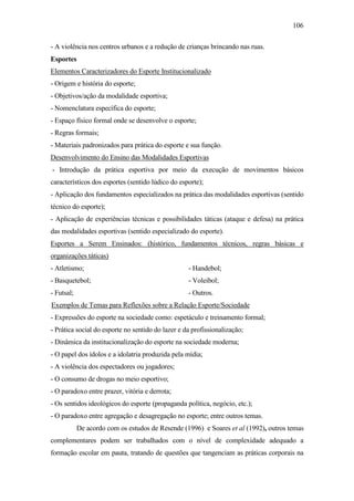 106
- A violência nos centros urbanos e a redução de crianças brincando nas ruas.
Esportes
Elementos Caracterizadores do Esporte Institucionalizado
- Origem e história do esporte;
- Objetivos/ação da modalidade esportiva;
- Nomenclatura específica do esporte;
- Espaço físico formal onde se desenvolve o esporte;
- Regras formais;
- Materiais padronizados para prática do esporte e sua função.
Desenvolvimento do Ensino das Modalidades Esportivas
- Introdução da prática esportiva por meio da execução de movimentos básicos
característicos dos esportes (sentido lúdico do esporte);
- Aplicação dos fundamentos especializados na prática das modalidades esportivas (sentido
técnico do esporte);
- Aplicação de experiências técnicas e possibilidades táticas (ataque e defesa) na prática
das modalidades esportivas (sentido especializado do esporte).
Esportes a Serem Ensinados: (histórico, fundamentos técnicos, regras básicas e
organizações táticas)
- Atletismo;
- Basquetebol;
- Futsal;
- Handebol;
- Voleibol;
- Outros.
Exemplos de Temas para Reflexões sobre a Relação Esporte/Sociedade
- Expressões do esporte na sociedade como: espetáculo e treinamento formal;
- Prática social do esporte no sentido do lazer e da profissionalização;
- Dinâmica da institucionalização do esporte na sociedade moderna;
- O papel dos ídolos e a idolatria produzida pela mídia;
- A violência dos espectadores ou jogadores;
- O consumo de drogas no meio esportivo;
- O paradoxo entre prazer, vitória e derrota;
- Os sentidos ideológicos do esporte (propaganda política, negócio, etc.);
- O paradoxo entre agregação e desagregação no esporte; entre outros temas.
De acordo com os estudos de Resende (1996) e Soares et al (1992), outros temas
complementares podem ser trabalhados com o nível de complexidade adequado a
formação escolar em pauta, tratando de questões que tangenciam as práticas corporais na
 