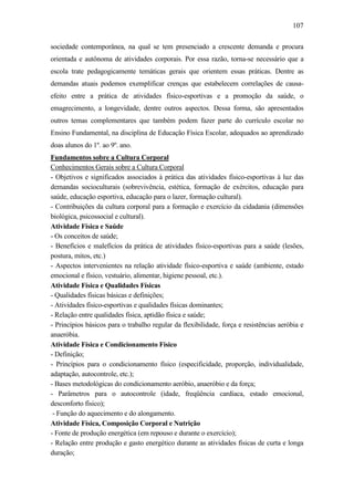 107
sociedade contemporânea, na qual se tem presenciado a crescente demanda e procura
orientada e autônoma de atividades corporais. Por essa razão, torna-se necessário que a
escola trate pedagogicamente temáticas gerais que orientem essas práticas. Dentre as
demandas atuais podemos exemplificar crenças que estabelecem correlações de causa-
efeito entre a prática de atividades físico-esportivas e a promoção da saúde, o
emagrecimento, a longevidade, dentre outros aspectos. Dessa forma, são apresentados
outros temas complementares que também podem fazer parte do currículo escolar no
Ensino Fundamental, na disciplina de Educação Física Escolar, adequados ao aprendizado
doas alunos do 1º. ao 9º. ano.
Fundamentos sobre a Cultura Corporal
Conhecimentos Gerais sobre a Cultura Corporal
- Objetivos e significados associados à prática das atividades físico-esportivas à luz das
demandas socioculturais (sobrevivência, estética, formação de exércitos, educação para
saúde, educação esportiva, educação para o lazer, formação cultural).
- Contribuições da cultura corporal para a formação e exercício da cidadania (dimensões
biológica, psicossocial e cultural).
Atividade Física e Saúde
- Os conceitos de saúde;
- Benefícios e malefícios da prática de atividades físico-esportivas para a saúde (lesões,
postura, mitos, etc.)
- Aspectos intervenientes na relação atividade físico-esportiva e saúde (ambiente, estado
emocional e físico, vestuário, alimentar, higiene pessoal, etc.).
Atividade Física e Qualidades Físicas
- Qualidades físicas básicas e definições;
- Atividades físico-esportivas e qualidades físicas dominantes;
- Relação entre qualidades física, aptidão física e saúde;
- Princípios básicos para o trabalho regular da flexibilidade, força e resistências aeróbia e
anaeróbia.
Atividade Física e Condicionamento Físico
- Definição;
- Princípios para o condicionamento físico (especificidade, proporção, individualidade,
adaptação, autocontrole, etc.);
- Bases metodológicas do condicionamento aeróbio, anaeróbio e da força;
- Parâmetros para o autocontrole (idade, freqüência cardíaca, estado emocional,
desconforto físico);
- Função do aquecimento e do alongamento.
Atividade Física, Composição Corporal e Nutrição
- Fonte de produção energética (em repouso e durante o exercício);
- Relação entre produção e gasto energético durante as atividades físicas de curta e longa
duração;
 