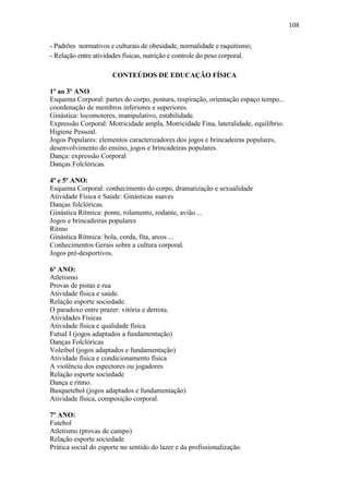 108
- Padrões normativos e culturais de obesidade, normalidade e raquitismo;
- Relação entre atividades físicas, nutrição e controle do peso corporal.
CONTEÚDOS DE EDUCAÇÃO FÍSICA
1º ao 3º ANO
Esquema Corporal: partes do corpo, postura, respiração, orientação espaço tempo...
coordenação de membros inferiores e superiores.
Ginástica: locomotores, manipulativo, estabilidade.
Expressão Corporal: Motricidade ampla, Motricidade Fina, lateralidade, equilíbrio.
Higiene Pessoal.
Jogos Populares: elementos caracterizadores dos jogos e brincadeiras populares,
desenvolvimento do ensino, jogos e brincadeiras populares.
Dança: expressão Corporal
Danças Folclóricas.
4º e 5º ANO:
Esquema Corporal: conhecimento do corpo, dramatização e sexualidade
Atividade Física e Saúde: Ginásticas suaves
Danças folclóricas.
Ginástica Rítmica: ponte, rolamento, rodante, avião ...
Jogos e brincadeiras populares
Ritmo
Ginástica Rítmica: bola, corda, fita, arcos ...
Conhecimentos Gerais sobre a cultura corporal.
Jogos pré-desportivos.
6º ANO:
Atletismo
Provas de pistas e rua
Atividade física e saúde.
Relação esporte sociedade.
O paradoxo entre prazer: vitória e derrota.
Atividades Físicas
Atividade física e qualidade física
Futsal I (jogos adaptados a fundamentação)
Danças Folclóricas
Voleibol (jogos adaptados e fundamentação)
Atividade física e condicionamento física
A violência dos espectores ou jogadores
Relação esporte sociedade
Dança e ritmo.
Basquetebol (jogos adaptados e fundamentação)
Atividade física, composição corporal.
7º ANO:
Futebol
Atletismo (provas de campo)
Relação esporte sociedade
Prática social do esporte no sentido do lazer e da profissionalização.
 