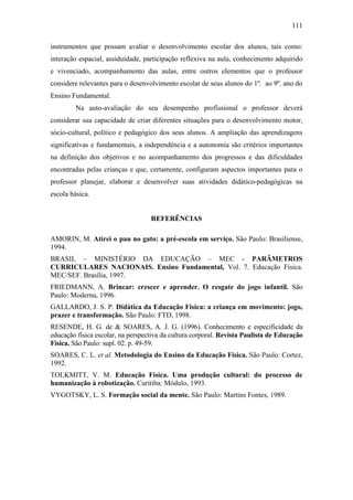 111
instrumentos que possam avaliar o desenvolvimento escolar dos alunos, tais como:
interação espacial, assiduidade, participação reflexiva na aula, conhecimento adquirido
e vivenciado, acompanhamento das aulas, entre outros elementos que o professor
considere relevantes para o desenvolvimento escolar de seus alunos do 1º. ao 9º. ano do
Ensino Fundamental.
Na auto-avaliação do seu desempenho profissional o professor deverá
considerar sua capacidade de criar diferentes situações para o desenvolvimento motor,
sócio-cultural, político e pedagógico dos seus alunos. A ampliação das aprendizagens
significativas e fundamentais, a independência e a autonomia são critérios importantes
na definição dos objetivos e no acompanhamento dos progressos e das dificuldades
encontradas pelas crianças e que, certamente, configuram aspectos importantes para o
professor planejar, elaborar e desenvolver suas atividades didático-pedagógicas na
escola básica.
REFERÊNCIAS
AMORIN, M. Atirei o pau no gato: a pré-escola em serviço. São Paulo: Brasiliense,
1994.
BRASIL – MINISTÉRIO DA EDUCAÇÃO – MEC - PARÂMETROS
CURRICULARES NACIONAIS. Ensino Fundamental, Vol. 7. Educação Física.
MEC/SEF. Brasília, 1997.
FRIEDMANN, A. Brincar: crescer e aprender. O resgate do jogo infantil. São
Paulo: Moderna, 1996.
GALLARDO, J. S. P. Didática da Educação Física: a criança em movimento: jogo,
prazer e transformação. São Paulo: FTD, 1998.
RESENDE, H. G. de & SOARES, A. J. G. (1996). Conhecimento e especificidade da
educação física escolar, na perspectiva da cultura corporal. Revista Paulista de Educação
Física. São Paulo: supl. 02. p. 49-59.
SOARES, C. L. et al. Metodologia do Ensino da Educação Física. São Paulo: Cortez,
1992.
TOLKMITT, V. M. Educação Física. Uma produção cultural: do processo de
humanização à robotização. Curitiba: Módulo, 1993.
VYGOTSKY, L. S. Formação social da mente. São Paulo: Martins Fontes, 1989.
 