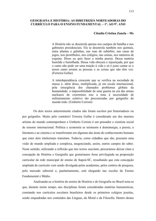 113
GEOGRAFIA E HISTÓRIA: AS DIRETRIZES NORTEADORAS DO
CURRÍCULO PARA O ENSINO FUNDAMENTAL – 1º. AO 9º. ANO
Cláudia Cristina Zanela – Ms
A História não se desenrola apenas nos campos de batalha e nos
gabinetes presidenciais. Ela se desenrola também nos quintais,
entre plantas e galinhas, nas ruas de subúrbio, nas casas de
jogos, nos prostíbulos, nos colégios, nas usinas, nos namoros de
esquina. Disso eu quis fazer a minha poesia. Dessa matéria
humilde e humilhada. Dessa vida obscura e injustiçada, por que
o canto não pode ser uma traição à vida e só é justo cantar se o
nosso canto arrasta as pessoas e as coisas que não têm voz.
(Ferreira Gullar)
A interdependência crescente que se verifica na sociedade de
massa é, além disso, multiplicada, já em escala internacional,
pela emergência dos chamados problemas globais da
humanidade: a impossibilidade de uma guerra na era das armas
nucleares de extermínio traz a tona à necessidade de
enfrentamento coletivo tão preconizadas por geógrafos do
mundo todo. (Umberto Cerroni)
Os dois textos anteriormente citados não foram escritos por historiadores ou
por geógrafos. Muito pelo contrário! Ferreira Gullar é considerado um dos maiores
artistas do mundo contemporâneo e Umberto Cerroni é um pensador e cientista social
de renome internacional. Política e economia se misturam à dramaturgia, a poesia, a
literatura e ao cinema e se transformam em algumas das áreas do conhecimento humano
que estes dois intelectuais transitam. Todavia, como cidadãos que são, possuem uma
visão de mundo ampliada e complexa, tangenciando, assim, outros campos do saber.
Neste sentido, utilizando a reflexão que tais textos suscitam, procuramos deixar clara a
concepção de História e Geografia que gostaríamos fosse privilegiada na proposição
curricular da rede municipal de ensino de Itapoá-SC, ressaltando que esta concepção
ampliada de currículo vem sendo divulgada pelas academias, pelos centros de pesquisa,
pelo mercado editorial e, paulatinamente, está chegando nas escolas do Ensino
Fundamental e Médio.
Analisando-se a história do ensino de História e de Geografia no Brasil nota-se
que, durante muito tempo, tais disciplinas foram consideradas matérias humanísticas,
constando nos currículos escolares brasileiros desde os primeiros colégios jesuítas,
sendo enquadradas nos conteúdos das Línguas, da Moral e da Filosofia. Dentro destas
 