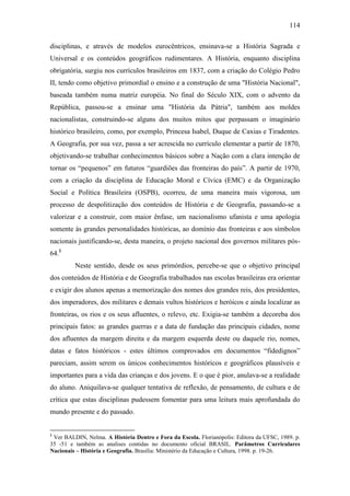 114
disciplinas, e através de modelos eurocêntricos, ensinava-se a História Sagrada e
Universal e os conteúdos geográficos rudimentares. A História, enquanto disciplina
obrigatória, surgiu nos currículos brasileiros em 1837, com a criação do Colégio Pedro
II, tendo como objetivo primordial o ensino e a construção de uma "História Nacional",
baseada também numa matriz européia. No final do Século XIX, com o advento da
República, passou-se a ensinar uma "História da Pátria", também aos moldes
nacionalistas, construindo-se alguns dos muitos mitos que perpassam o imaginário
histórico brasileiro, como, por exemplo, Princesa Isabel, Duque de Caxias e Tiradentes.
A Geografia, por sua vez, passa a ser acrescida no currículo elementar a partir de 1870,
objetivando-se trabalhar conhecimentos básicos sobre a Nação com a clara intenção de
tornar os “pequenos” em futuros “guardiões das fronteiras do país”. A partir de 1970,
com a criação da disciplina de Educação Moral e Cívica (EMC) e da Organização
Social e Política Brasileira (OSPB), ocorreu, de uma maneira mais vigorosa, um
processo de despolitização dos conteúdos de História e de Geografia, passando-se a
valorizar e a construir, com maior ênfase, um nacionalismo ufanista e uma apologia
somente às grandes personalidades históricas, ao domínio das fronteiras e aos símbolos
nacionais justificando-se, desta maneira, o projeto nacional dos governos militares pós-
64.1
Neste sentido, desde os seus primórdios, percebe-se que o objetivo principal
dos conteúdos de História e de Geografia trabalhados nas escolas brasileiras era orientar
e exigir dos alunos apenas a memorização dos nomes dos grandes reis, dos presidentes,
dos imperadores, dos militares e demais vultos históricos e heróicos e ainda localizar as
fronteiras, os rios e os seus afluentes, o relevo, etc. Exigia-se também a decoreba dos
principais fatos: as grandes guerras e a data de fundação das principais cidades, nome
dos afluentes da margem direita e da margem esquerda deste ou daquele rio, nomes,
datas e fatos históricos - estes últimos comprovados em documentos “fidedignos”
pareciam, assim serem os únicos conhecimentos históricos e geográficos plausíveis e
importantes para a vida das crianças e dos jovens. E o que é pior, anulava-se a realidade
do aluno. Aniquilava-se qualquer tentativa de reflexão, de pensamento, de cultura e de
crítica que estas disciplinas pudessem fomentar para uma leitura mais aprofundada do
mundo presente e do passado.
1
Ver BALDIN, Nelma. A História Dentro e Fora da Escola. Florianópolis: Editora da UFSC, 1989. p.
35 -51 e também as analises contidas no documento oficial BRASIL. Parâmetros Curriculares
Nacionais – História e Geografia. Brasília: Ministério da Educação e Cultura, 1998. p. 19-26.
 