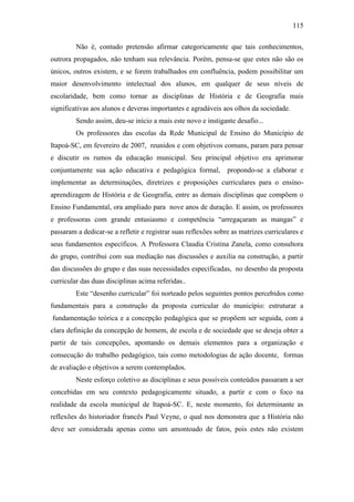 115
Não é, contudo pretensão afirmar categoricamente que tais conhecimentos,
outrora propagados, não tenham sua relevância. Porém, pensa-se que estes não são os
únicos, outros existem, e se forem trabalhados em confluência, podem possibilitar um
maior desenvolvimento intelectual dos alunos, em qualquer de seus níveis de
escolaridade, bem como tornar as disciplinas de História e de Geografia mais
significativas aos alunos e deveras importantes e agradáveis aos olhos da sociedade.
Sendo assim, deu-se início a mais este novo e instigante desafio...
Os professores das escolas da Rede Municipal de Ensino do Município de
Itapoá-SC, em fevereiro de 2007, reunidos e com objetivos comuns, param para pensar
e discutir os rumos da educação municipal. Seu principal objetivo era aprimorar
conjuntamente sua ação educativa e pedagógica formal, propondo-se a elaborar e
implementar as determinações, diretrizes e proposições curriculares para o ensino-
aprendizagem de História e de Geografia, entre as demais disciplinas que compõem o
Ensino Fundamental, ora ampliado para nove anos de duração. E assim, os professores
e professoras com grande entusiasmo e competência “arregaçaram as mangas” e
passaram a dedicar-se a refletir e registrar suas reflexões sobre as matrizes curriculares e
seus fundamentos específicos. A Professora Claudia Cristina Zanela, como consultora
do grupo, contribui com sua mediação nas discussões e auxilia na construção, a partir
das discussões do grupo e das suas necessidades especificadas, no desenho da proposta
curricular das duas disciplinas acima referidas..
Este “desenho curricular” foi norteado pelos seguintes pontos percebidos como
fundamentais para a construção da proposta curricular do município: estruturar a
fundamentação teórica e a concepção pedagógica que se propõem ser seguida, com a
clara definição da concepção de homem, de escola e de sociedade que se deseja obter a
partir de tais concepções, apontando os demais elementos para a organização e
consecução do trabalho pedagógico, tais como metodologias de ação docente, formas
de avaliação e objetivos a serem contemplados.
Neste esforço coletivo as disciplinas e seus possíveis conteúdos passaram a ser
concebidas em seu contexto pedagogicamente situado, a partir e com o foco na
realidade da escola municipal de Itapoá-SC. E, neste momento, foi determinante as
reflexões do historiador francês Paul Veyne, o qual nos demonstra que a História não
deve ser considerada apenas como um amontoado de fatos, pois estes não existem
 