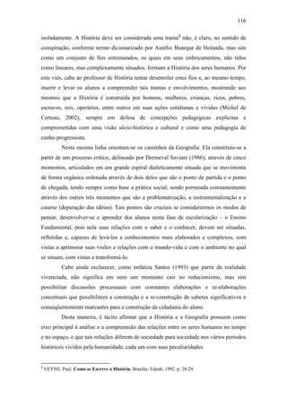116
isoladamente. A História deve ser considerada uma trama2
não, é claro, no sentido de
conspiração, conforme termo dicionarizado por Aurélio Buarque de Holanda, mas sim
como um conjunto de fios entremeados, os quais em seus imbricamentos, não tidos
como lineares, mas complexamente situados, formam a História dos seres humanos. Por
este viés, cabe ao professor de História tentar desenrolar estes fios e, ao mesmo tempo,
inserir e levar os alunos a compreender tais tramas e envolvimentos, mostrando aos
mesmos que a História é construída por homens, mulheres, crianças, ricos, pobres,
escravos, reis, operários, entre outros em suas ações cotidianas e vividas (Michel de
Certeau, 2002), sempre em defesa de concepções pedagógicas explícitas e
comprometidas com uma visão sócio-histórica e cultural e como uma pedagogia de
cunho progressista.
Nesta mesma linha orientam-se os caminhos da Geografia. Ela constituiu-se a
partir de um processo crítico, delineado por Dermeval Saviani (1986), através de cinco
momentos, articulados em um grande espiral dialeticamente situada que se movimenta
de forma orgânica ordenada através de dois deles que são o ponto de partida e o ponto
de chegada, tendo sempre como base a prática social, sendo permeada constantemente
através dos outros três momentos que são a problematização, a instrumentalização e a
catarse (depuração das idéias). Tais pontos são cruciais se considerarmos os modos de
pensar, desenvolver-se e aprender dos alunos nesta fase de escolarização – o Ensino
Fundamental, pois nela suas relações com o saber e o conhecer, devem ser situadas,
refletidas e, capazes de levá-los a conhecimentos mais elaborados e complexos, com
vistas a aprimorar suas visões e relações com o mundo-vida e com o ambiente no qual
se situam, com vistas a transformá-lo.
Cabe ainda esclarecer, como enfatiza Santos (1993) que partir da realidade
vivenciada, não significa em nem um momento cair no reducionismo, mas sim
possibilitar discussões processuais com constantes elaborações e re-elaborações
conceituais que possibilitem a construção e a re-construção de saberes significativos e
conseqüentemente marcantes para a construção da cidadania do aluno.
Desta maneira, é tácito afirmar que a História e a Geografia possuem como
eixo principal à análise e a compreensão das relações entre os seres humanos no tempo
e no espaço, e que tais relações diferem de sociedade para sociedade nos vários períodos
históricos vividos pela humanidade, cada um com suas peculiaridades.
2
VEYNE, Paul. Como se Escreve a História. Brasília: Edunb, 1992. p. 28-29.
 