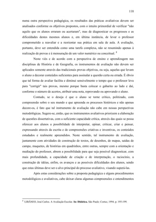 118
numa outra perspectiva pedagógica, os resultados das práticas avaliativas devem ser
analisados conforme os objetivos propostos, com o intuito primordial de verificar "não
aquilo que os alunos erraram ou acertaram", mas de diagnosticar os progressos e as
dificuldades destes mesmos alunos e, em última instância, de levar o professor
comprometido a reavaliar e a reorientar sua prática em sala de aula. A avaliação,
portanto, deve ser entendida como uma tarefa complexa, não se resumindo apenas à
realização de provas e à mensuração de um valor numérico ou conceitual. 3
Neste viés e de acordo com a perspectiva de ensino e aprendizagem nas
disciplinas de História e de Geografia, os instrumentos de avaliação não devem ser
aplicados somente através das tradicionais provas objetivas, ou seja, aquelas que levam
o aluno a decorar conteúdos suficientes para assinalar a questão certa ou errada. É óbvio
que tal forma de avaliar facilita e diminui sensivelmente o tempo que o professor leva
para "corrigir" tais provas, mesmo porque basta colocar o gabarito ao lado e daí,
conforme o número de acertos, atribuir uma nota, reprovando ou aprovando o aluno.
Contudo, se o deseja é que o aluno se torne crítico, politizado, com
compreensão sobre o seu mundo e que apreenda os processos históricos e não apenas
decore-os, é fato que tal instrumento de avaliação não cabe em nossas perspectivas
metodológicas. Sugere-se, então, que os instrumentos avaliativos priorizem a elaboração
de questões dissertativas, com a suficiente capacidade crítica, através das quais se possa
oferecer aos alunos a possibilidade de interpretar, opinar, criticar, criar e pensar,
expressando através da escrita e de compreensões criativas e inventivas, os conteúdos
estudados e realmente apreendidos. Neste sentido, tal instrumento de avaliação,
juntamente com atividades de construção de textos, de desenhos, de mapas, saídas de
campo, maquetes, de histórias em quadrinhos, entre outras, sempre com a orientação e
mediação do professor, abrem a possibilidade para que seja possível diagnosticar, com
mais profundidade, a capacidade de criação e de interpretação, o raciocínio, a
construção de idéias, enfim, os avanços e as possíveis dificuldades dos alunos, sendo
que estas últimas deve ser o alvo principal do processo avaliativo, visando superá-las.
Após estas considerações sobre a proposta pedagógica e alguns procedimentos
metodológicos e avaliativos, cabe deixar claras algumas compreensões e entendimentos
3
LIBÂNEO, José Carlos. A Avaliação Escolar. In: Didática. São Paulo: Cortez, 1994. p. 195-199.
 