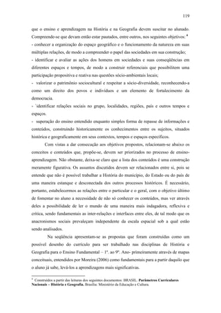 119
que o ensino e aprendizagem na História e na Geografia devem suscitar no alunado.
Compreende-se que devam então estar pautados, entre outros, nos seguintes objetivos: 4
- conhecer a organização do espaço geográfico e o funcionamento da natureza em suas
múltiplas relações, de modo a compreender o papel das sociedades em sua construção;
- identificar e avaliar as ações dos homens em sociedades e suas conseqüências em
diferentes espaços e tempos, de modo a construir referenciais que possibilitem uma
participação propositiva e reativa nas questões sócio-ambientais locais;
- valorizar o patrimônio sociocultural e respeitar a sócio-diversidade, reconhecendo-a
como um direito dos povos e indivíduos e um elemento de fortalecimento da
democracia.
- `identificar relações sociais no grupo, localidades, regiões, país e outros tempos e
espaços.
- superação do ensino entendido enquanto simples forma de repasse de informações e
conteúdos, construindo historicamente os conhecimentos entre os sujeitos, situados
histórica e geograficamente em seus contextos, tempos e espaços específicos.
Com vistas a dar consecução aos objetivos propostos, relacionam-se abaixo os
conceitos e conteúdos que, propõe-se, devem ser priorizados no processo de ensino-
aprendizagem. Não obstante, deixa-se claro que a lista dos conteúdos é uma construção
meramente figurativa. Os assuntos discutidos devem ser relacionados entre si, pois se
entende que não é possível trabalhar a História do município, do Estado ou do país de
uma maneira estanque e desconectada dos outros processos históricos. É necessário,
portanto, estabelecermos as relações entre o particular e o geral, com o objetivo último
de fomentar no aluno a necessidade de não só conhecer os conteúdos, mas ver através
deles a possibilidade de ler o mundo de uma maneira mais indagadora, reflexiva e
crítica, sendo fundamentais as inter-relações e interfaces entre eles, de tal modo que os
anacronismos sociais prevaleçam independente da escala espacial sob a qual estão
sendo analisados.
Na seqüência apresentam-se as propostas que foram construídas como um
possível desenho do currículo para ser trabalhado nas disciplinas de História e
Geografia para o Ensino Fundamental – 1º. ao 9º. Ano- primeiramente através de mapas
conceituais, entendidos por Moreira (2006) como fundamentais para a partir daquilo que
o aluno já sabe, levá-los a aprendizagens mais significativas.
4
Construídos a partir das leituras dos seguintes documentos: BRASIL. Parâmetros Curriculares
Nacionais – História e Geografia. Brasília: Ministério da Educação e Cultura.
 