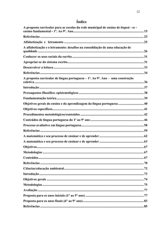 12
Índice
A proposta curricular para as escolas da rede municipal de ensino de itapoá - sc -
ensino fundamental - 1º. Ao 9º. Ano......................................................................................15
Referências ..............................................................................................................................23
Alfabetização e letramento .................................................................................................25
A alfabetização e o letramento: desafios na consolidação de uma educação de
qualidade .................................................................................................................................26
Conhecer os usos sociais da escrita .......................................................................................31
Apropriar-se do sistema escrito.............................................................................................31
Desenvolver a leitura..............................................................................................................33
Referências ..............................................................................................................................34
A proposta curricular de língua portuguesa – 1º. Ao 9º. Ano – uma construção
coletiva.....................................................................................................................................36
Introdução...............................................................................................................................37
Pressupostos filosófico–epistemológicos ...............................................................................38
Fundamentação teórica..........................................................................................................39
Objetivos gerais do ensino e da aprendizagem da língua portuguesa ...............................40
Objetivos específicos...............................................................................................................41
Procedimentos metodológicos/conteúdos .............................................................................42
Conteúdos de língua portuguesa do 1º ao 9º ano.................................................................46
Processo avaliativo em língua portuguesa............................................................................58
Referências ..............................................................................................................................59
A matemática e seu processo de ensinar e de aprender ......................................................62
A matemática e seu processo de ensinar e de aprender ......................................................63
Objetivos..................................................................................................................................67
Metodologias ...........................................................................................................................67
Conteúdos................................................................................................................................67
Referências ..............................................................................................................................70
Ciências/educação ambiental.................................................................................................72
Introdução...............................................................................................................................73
Objetivos gerais ......................................................................................................................74
Metodologias ...........................................................................................................................75
Avaliação .................................................................................................................................77
Proposta para os anos iniciais (1° ao 5° ano) .......................................................................77
Proposta para os anos finais (6° ao 9° ano)..........................................................................83
Referências ..............................................................................................................................85
 