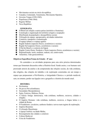 124
 Movimentos sociais no início da repíblica.
 Canudos, Contestado, Tenentismo, Movimento Operário.
 Governo Vargas (1930-1945).
 Populismo (1946-1964)
 Regime Militar
 Nova República
GEOGRAFIA
 O Brasil em relação a outros países (território e fronteiras)
 Construção e organização do território (origem e ocupação)
 Distribuição da população e desequilíbrios sociais
 Utilização do espaço: agropecuária, atividades industriais
 Comércio, transporte e comunicação
 O espaço urbano e o espaço agrário
 Região Sudeste (aspectos físicos, econômicos e sociais)
 Região Sul (aspectos físicos, econômicos e sociais)
 O Sul do Brasil e o contexto de Itapoá
 Região Centro Oeste, Nordeste e Norte (aspectos físicos, econômicos e sociais)
 Regionalização: norte, nordeste, sudeste, sul, centro-oeste.
 Amazônia, visão geoeconômica
Objetivos Específicos/Temas de Estudo – 8º ano:
Os conteúdos e as atividades propostas para esta série prioriza determinados
temas que fomentam discussões sobre a História Geral. Sendo assim, o ser humano será
priorizado através da analise e da compreensão das relações sociais, da vida cotidiana,
das religiões, das relações de trabalho e de exploração construídas em um tempo e
espaço que perpassaram a Pré-História, a Antiguidade Clássica e o período medieval,
sem, no entanto, perder sua ligação com a geografia e a história do mundo atual.
HISTORIA
 Pré-história
 Os povos Pré-colombianos.
 Sociedades Mesopotâmicas
 Egito, Fenícios, Hebreus, Persas.
 A Grécia Antiga: democracia, vida cotidiana, mulheres, escravos, cidades e
religião;
 O Império Romano: vida cotidiana, mulheres, escravos, a língua latina e a
cidade de Roma;
 O Feudalismo: cavaleiros, senhores feudais e servos num regime de exploração;
 Império Bizantino
 Civilização Muçulmana
 A Igreja Católica: na Idade Média;
 Ressurgimento das cidades e comércio
 Cultura Medieval.
 Crise do Feudalismo.
 