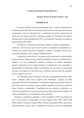128
A ARTE NO ENSINO FUNDAMENTAL
Rosanny Moraes de Morais Teixeira – Esp.
INTRODUÇÃO
A presente proposta de ensino-aprendizagem para o Ensino Fundamental, foi
construída a partir das reflexões dos professores das escolas da rede municipal de ensino
de Itapoá-SC, como um referencial para a constituição das práticas educacionais do
Ensino da Arte, tendo como base as diretrizes contidas nos Parâmetros Curriculares
Nacionais para o Ensino Fundamental (1997) e nas Propostas Curriculares do Estado de
Santa Catarina (1998; 2005).
No decorrer da historia da humanidade inúmeros filósofos, pesquisadores e
estudiosos, envolveram-se com o universo da arte e constataram sua importância na
formação dos sujeitos, bem como salientaram o quanto a produção artística está
essencialmente ligada à vida e à própria condição humana.
A trajetória do ensino da arte e as propostas de currículo para a escola brasileira
desenvolveram-se, durante séculos, a partir de referências externas às realidades locais e
regionais e de suas manifestações culturais e artísticas. Os modelos implantados
seguiam orientações diversas, porém distantes de mapeamentos das necessidades e
peculiaridades de cada região no Brasil, extremamente rico no tocante a sua diversidade
de etnias, de condições de vida, fauna, flora e ambiente, não raro fontes de expressões
de arte e cultura de seu povo.
Nas concepções atuais de currículo e de ensino e aprendizagem (Pacheco, 2005;
Lopes e Macedo, 2003) tem-se proposto uma valorização e resgate, de forma
equilibrada, das diversas contribuições, vivenciadas ao longo da história, pelos artistas e
pela cultura do povo, de maneira a gerar mudanças qualitativas no universo cultural do
aluno, levando-o a compreender a significância de seus contextos e ambientes e as
riquezas de expressão que os mesmos possuem no tocante à questão da arte popular e da
cultura da população rica e multifacetária como a brasileira.
Pesquisas e experiências registradas a partir da década de 1990, de estudiosos da
Arte e de seu ensino e aprendizagem, tais como Barbosa (1991; 2002; 2003); Pillar
(2003); Martins, Picosque e Guerra (1998) e Oliveira e Hernández (2005), entre outros,
têm possibilitado o avanço sobre a compreensão do papel da escola na complexidade
 