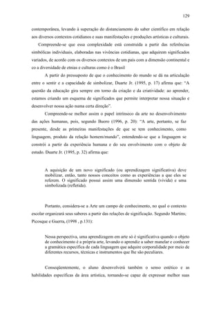 129
contemporânea, levando à superação do distanciamento do saber científico em relação
aos diversos contextos cotidianos e suas manifestações e produções artísticas e culturais.
Compreende-se que essa complexidade está construída a partir das referências
simbólicas individuais, elaboradas nas vivências cotidianas, que adquirem significados
variados, de acordo com os diversos contextos de um país com a dimensão continental e
co a diversidade de etnias e culturas como é o Brasil
A partir do pressuposto de que o conhecimento do mundo se dá na articulação
entre o sentir e a capacidade de simbolizar, Duarte Jr. (1995, p. 17) afirma que: “A
questão da educação gira sempre em torno da criação e da criatividade: ao aprender,
estamos criando um esquema de significados que permite interpretar nossa situação e
desenvolver nossa ação numa certa direção”.
Compreende-se melhor assim o papel intrínseco da arte no desenvolvimento
das ações humanas, pois, segundo Buoro (1996, p. 20): “A arte, portanto, se faz
presente, desde as primeiras manifestações de que se tem conhecimento, como
linguagem, produto da relação homem/mundo”, entendendo-se que a linguagem se
constrói a partir da experiência humana e do seu envolvimento com o objeto de
estudo. Duarte Jr. (1995, p. 32) afirma que:
A aquisição de um novo significado (ou aprendizagem significativa) deve
mobilizar, então, tanto nossos conceitos como as experiências a que eles se
referem. O significado possui assim uma dimensão sentida (vivida) e uma
simbolizada (refletida).
Portanto, considera-se a Arte um campo de conhecimento, no qual o contexto
escolar organizará seus saberes a partir das relações de significação. Segundo Martins;
Picosque e Guerra, (1998 , p.131):
Nessa perspectiva, uma aprendizagem em arte só é significativa quando o objeto
de conhecimento é a própria arte, levando o aprendiz a saber manelar e conhecer
a gramática específica de cada linguagem que adquire corporalidade por meio de
diferentes recursos, técnicas e instrumentos que lhe são peculiares.
Conseqüentemente, o aluno desenvolverá também o senso estético e as
habilidades específicas da área artística, tornando-se capaz de expressar melhor suas
 