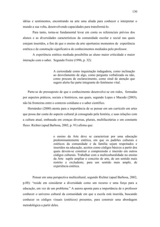 130
idéias e sentimentos, encontrando na arte uma aliada para conhecer e interpretar o
mundo a sua volta, desenvolvendo capacidades para transformá-lo.
Para tanto, torna-se fundamental levar em conta os referenciais prévios dos
alunos e as diversidades características da comunidade escolar e social nas quais
estejam inseridos, a fim de que o ensino da arte oportunize momentos de experiência
estética e de construção significativa de conhecimentos mediados pelo professor.
A experiência estética mediada possibilita ao aluno maior criticidade e maior
interação com o saber. Segundo Freire (1996, p. 32):
A curiosidade como inquietação indagadora, como inclinação
ao desvelamento de algo, como pergunta verbalizada ou não,
como procura de esclarecimento, como sinal de atenção que
sugere alerta faz parte integrante do fenômeno vital.
Parte-se do pressuposto de que o conhecimento desenvolve-se em redes, formadas
por aspectos práticos, sociais e históricos, nas quais, segundo Lopes e Macedo (2003),
não há fronteiras entre o contexto cotidiano e o saber científico.
Hernández (2000) atenta para a importância de se pensar em um currículo em artes
que possa dar conta do aspecto cultural já consagrado pela história, e suas relações com
a cultura atual, embasada em crenças diversas, plurais, multifacetárias e em constante
fluxo. Richter (apud Barbosa, 2002, p. 91) afirma que:
o ensino da Arte deve se caracterizar por uma educação
predominantemente estética, em que os padrões culturais e
estéticos da comunidade e da família sejam respeitados e
inseridos na educação, aceitos como códigos básicos a partir dos
quais devem-se construir a compreensão e imersão em outros
códigos culturais. Trabalhar com a multiculturalidade no ensino
da Arte supõe ampliar o conceito de arte, de um sentido mais
restrito e excludente, para um sentido mais amplo, de
experiência estética.
Pensar em uma perspectiva multicultural, segundo Richter (apud Barbosa, 2002,
p.88): “reside em considerar a diversidade como um recurso e uma força para a
educação, em vez de um problema.” A autora aponta para a importância de o professor
conhecer o universo cultural da comunidade em que a escola está inserida, buscando
conhecer os códigos visuais (estéticos) presentes, para construir uma abordagem
metodológica a partir deles.
 